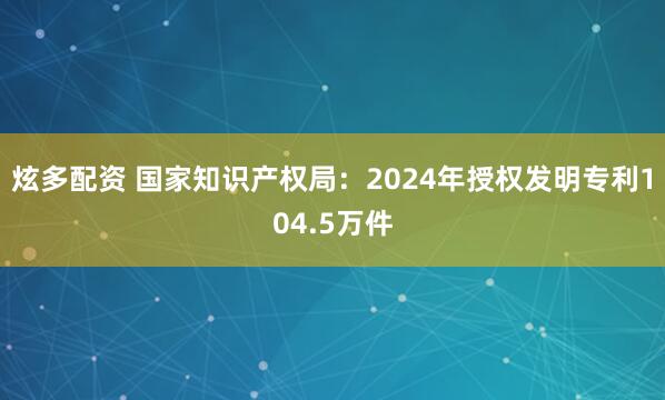 炫多配资 国家知识产权局：2024年授权发明专利104.5万件