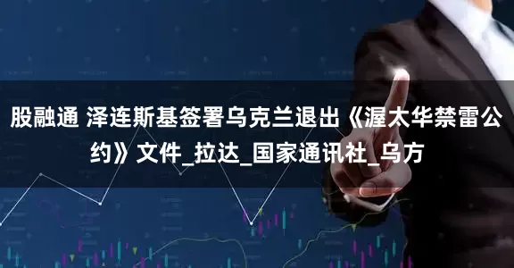 股融通 泽连斯基签署乌克兰退出《渥太华禁雷公约》文件_拉达_国家通讯社_乌方