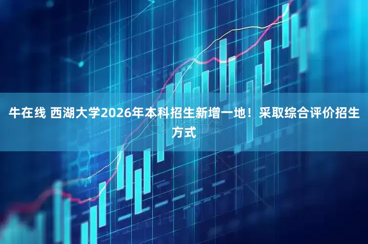 牛在线 西湖大学2026年本科招生新增一地！采取综合评价招生方式