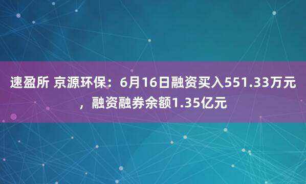 速盈所 京源环保：6月16日融资买入551.33万元，融资融券余额1.35亿元
