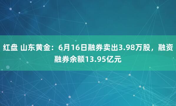 红盘 山东黄金：6月16日融券卖出3.98万股，融资融券余额13.95亿元
