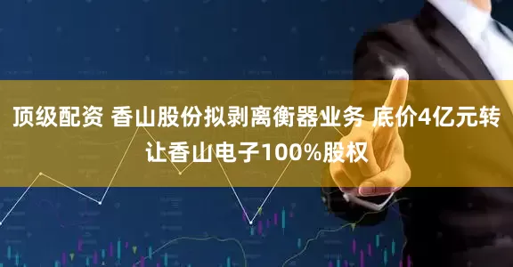 顶级配资 香山股份拟剥离衡器业务 底价4亿元转让香山电子100%股权