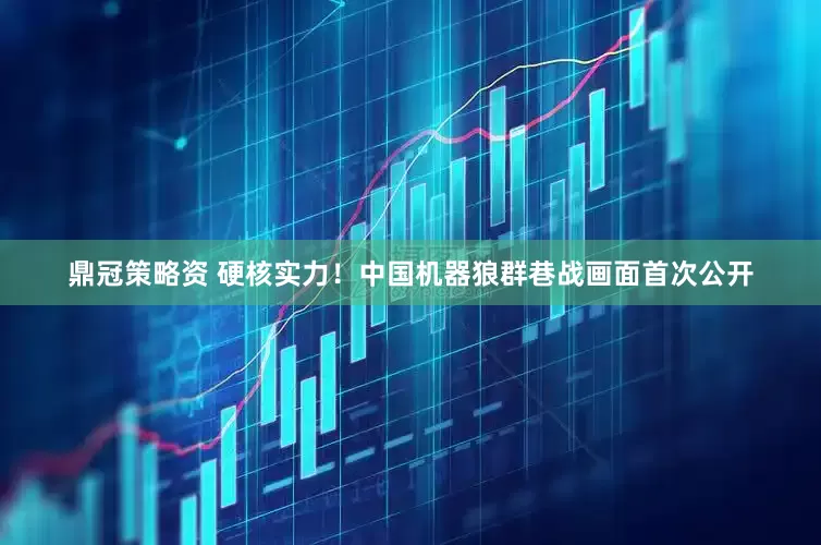 鼎冠策略资 硬核实力！中国机器狼群巷战画面首次公开