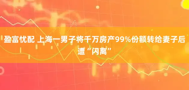 盈富忧配 上海一男子将千万房产99%份额转给妻子后遭“闪离”